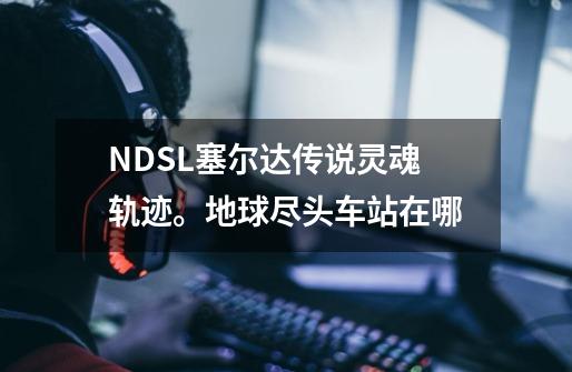 NDSL塞尔达传说灵魂轨迹。地球尽头车站在哪-第1张-游戏资讯-智辉网络