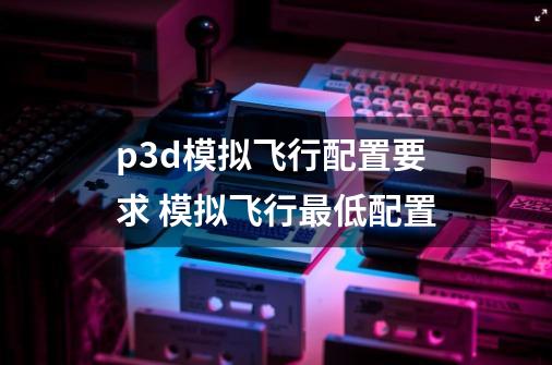 p3d模拟飞行配置要求 模拟飞行最低配置-第1张-游戏资讯-智辉网络