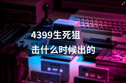 4399生死狙击什么时候出的-第1张-游戏资讯-智辉网络