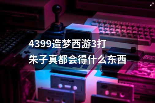 4399造梦西游3打朱子真都会得什么东西-第1张-游戏资讯-智辉网络