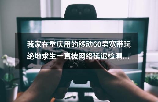 我家在重庆用的移动60皂宽带玩绝地求生一直被网络延迟检测，怎么办啊😫-第1张-游戏资讯-智辉网络