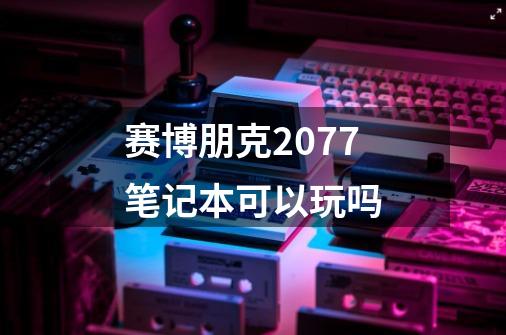 赛博朋克2077笔记本可以玩吗-第1张-游戏资讯-智辉网络