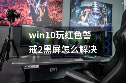 win10玩红色警戒2黑屏怎么解决-第1张-游戏资讯-智辉网络