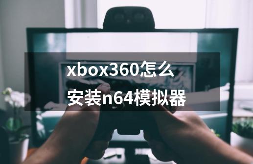 xbox360怎么安装n64模拟器-第1张-游戏资讯-智辉网络