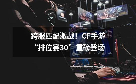 跨服匹配激战！CF手游“排位赛3.0”重磅登场-第1张-游戏资讯-智辉网络