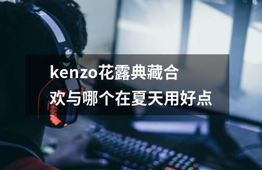 kenzo花露典藏合欢与哪个在夏天用好点-第1张-游戏资讯-智辉网络