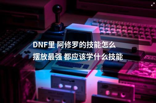 DNF里 阿修罗的技能怎么摆放最强 都应该学什么技能-第1张-游戏资讯-智辉网络