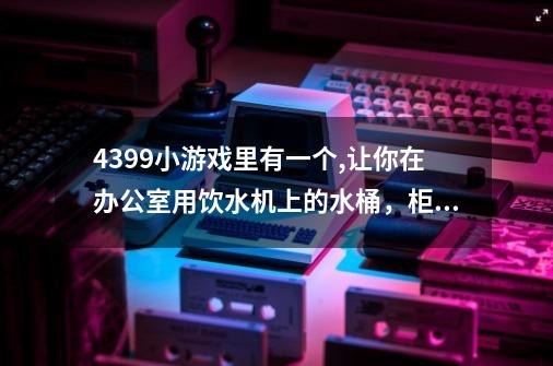 4399小游戏里有一个,让你在办公室用饮水机上的水桶，柜子上的木板什么打死人的-第1张-游戏资讯-智辉网络