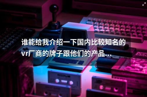 谁能给我介绍一下国内比较知名的vr厂商的牌子跟他们的产品，最好是分辨率高，视角大的，后期有产品更新-第1张-游戏资讯-智辉网络