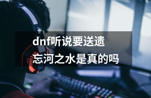 dnf听说要送遗忘河之水是真的吗-第1张-游戏资讯-智辉网络