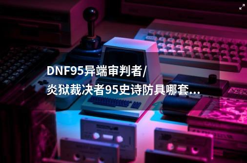 DNF95异端审判者/炎狱裁决者95史诗防具哪套好-第1张-游戏资讯-智辉网络