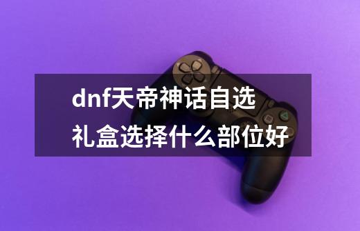 dnf天帝神话自选礼盒选择什么部位好-第1张-游戏资讯-智辉网络