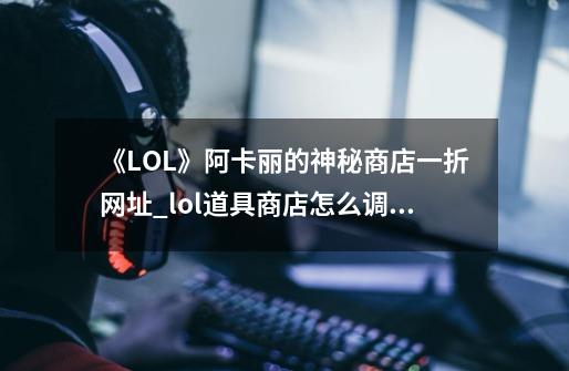 《LOL》阿卡丽的神秘商店一折网址_lol道具商店怎么调大小-第1张-游戏资讯-智辉网络