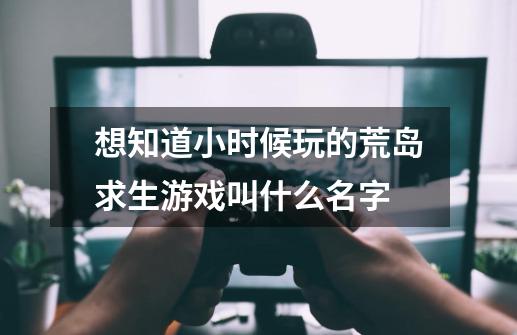 想知道小时候玩的荒岛求生游戏叫什么名字-第1张-游戏资讯-智辉网络