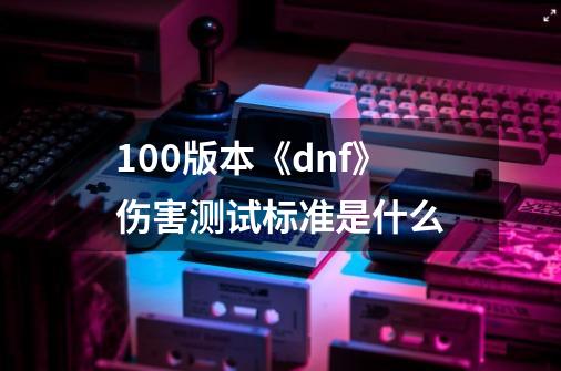 100版本《dnf》伤害测试标准是什么-第1张-游戏资讯-智辉网络