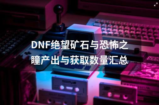 DNF绝望矿石与恐怖之瞳产出与获取数量汇总-第1张-游戏资讯-智辉网络