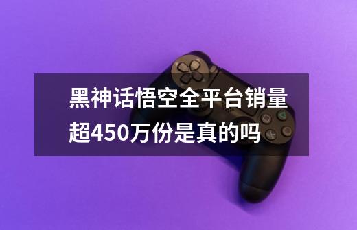 黑神话悟空全平台销量超450万份是真的吗-第1张-游戏资讯-智辉网络