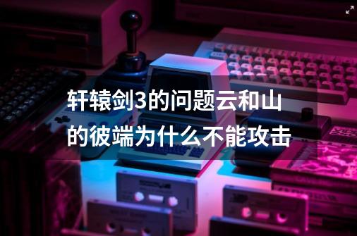 轩辕剑3的问题云和山的彼端为什么不能攻击-第1张-游戏资讯-智辉网络