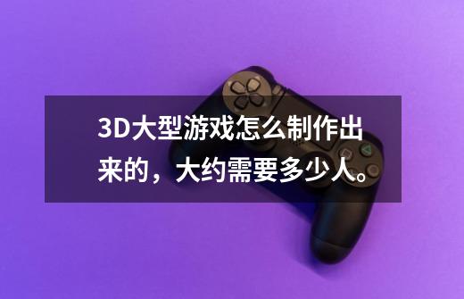 3D大型游戏怎么制作出来的，大约需要多少人。-第1张-游戏资讯-智辉网络