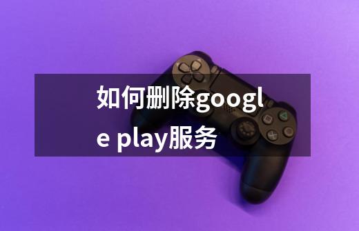 如何删除google play服务-第1张-游戏资讯-智辉网络