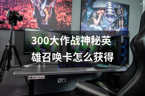 300大作战神秘英雄召唤卡怎么获得-第1张-游戏资讯-智辉网络