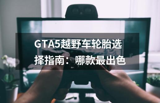 GTA5越野车轮胎选择指南：哪款最出色-第1张-游戏资讯-智辉网络