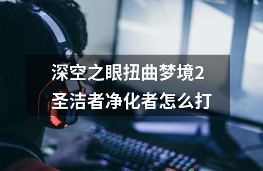 深空之眼扭曲梦境2圣洁者净化者怎么打-第1张-游戏资讯-智辉网络