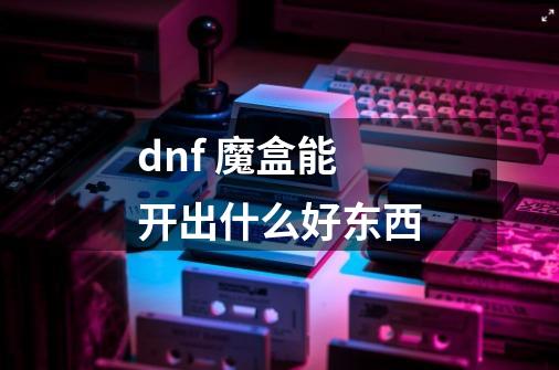 dnf 魔盒能开出什么好东西-第1张-游戏资讯-智辉网络