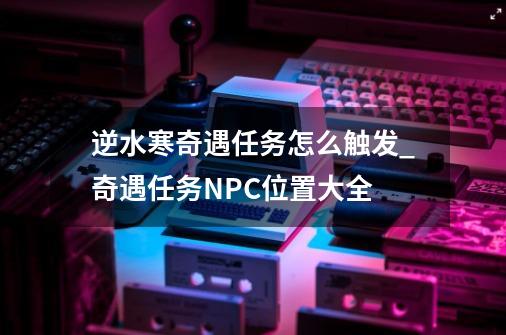 逆水寒奇遇任务怎么触发_奇遇任务NPC位置大全-第1张-游戏资讯-智辉网络