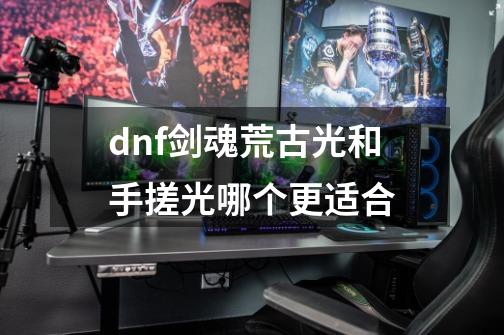 dnf剑魂荒古光和手搓光哪个更适合-第1张-游戏资讯-智辉网络