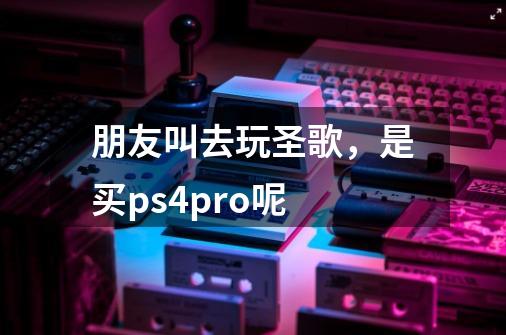 朋友叫去玩圣歌，是买ps4pro呢-第1张-游戏资讯-智辉网络