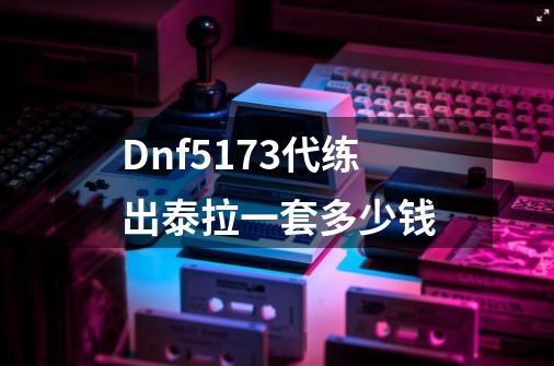 Dnf5173代练出泰拉一套多少钱-第1张-游戏资讯-智辉网络