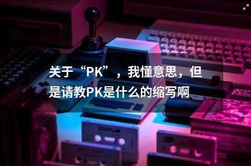 关于“PK”，我懂意思，但是请教PK是什么的缩写啊-第1张-游戏资讯-智辉网络