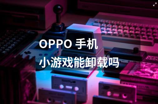 OPPO 手机小游戏能卸载吗-第1张-游戏资讯-智辉网络