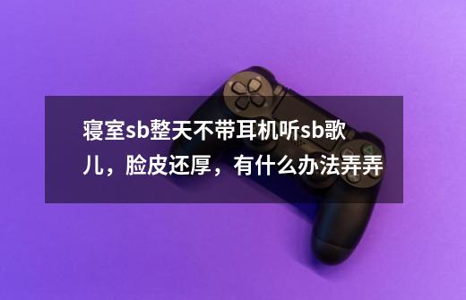 寝室sb整天不带耳机听sb歌儿，脸皮还厚，有什么办法弄弄-第1张-游戏资讯-智辉网络