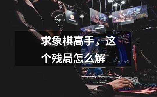 求象棋高手，这个残局怎么解-第1张-游戏资讯-智辉网络