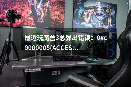 最近玩魔兽3总弹出错误：0xc0000005(ACCESS_VIOLATION)at 001B:6F0C2304 问题在哪，怎么解决，哪位高手救-第1张-游戏资讯-智辉网络