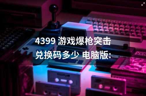 4399 游戏爆枪突击兑换码多少 电脑版:-第1张-游戏资讯-智辉网络