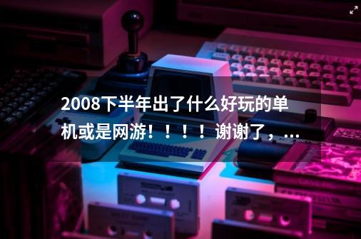 2008下半年出了什么好玩的单机或是网游！！！！谢谢了，大神帮忙啊-第1张-游戏资讯-智辉网络