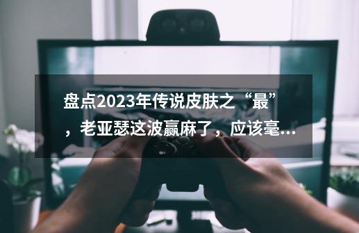 盘点2023年传说皮肤之“最”，老亚瑟这波赢麻了，应该毫无争议-第1张-游戏资讯-智辉网络