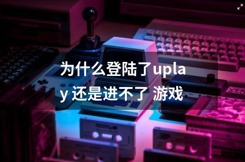 为什么登陆了uplay 还是进不了 游戏-第1张-游戏资讯-智辉网络