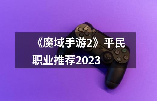 《魔域手游2》平民职业推荐2023-第1张-游戏资讯-智辉网络