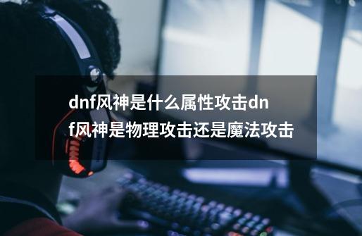 dnf风神是什么属性攻击dnf风神是物理攻击还是魔法攻击-第1张-游戏资讯-智辉网络