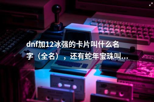 dnf加12冰强的卡片叫什么名字（全名），还有蛇年宝珠叫什么名字-第1张-游戏资讯-智辉网络