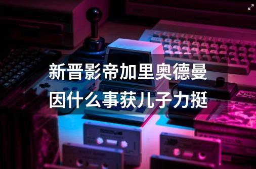 新晋影帝加里奥德曼因什么事获儿子力挺-第1张-游戏资讯-智辉网络