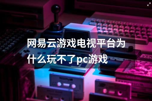 网易云游戏电视平台为什么玩不了pc游戏-第1张-游戏资讯-智辉网络