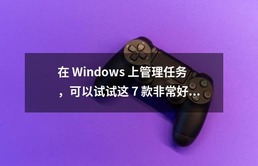 在 Windows 上管理任务，可以试试这 7 款非常好用的工具-第1张-游戏资讯-智辉网络