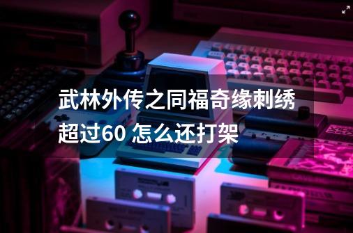 武林外传之同福奇缘刺绣超过60 怎么还打架-第1张-游戏资讯-智辉网络