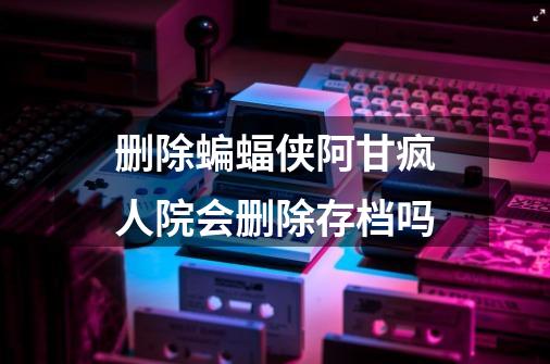 删除蝙蝠侠阿甘疯人院会删除存档吗-第1张-游戏资讯-智辉网络