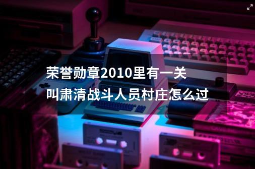 荣誉勋章2010里有一关叫肃清战斗人员村庄怎么过-第1张-游戏资讯-智辉网络